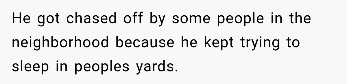 He got chased off by some people in the neighborhood because he kept trying to sleep in peoples yards.
