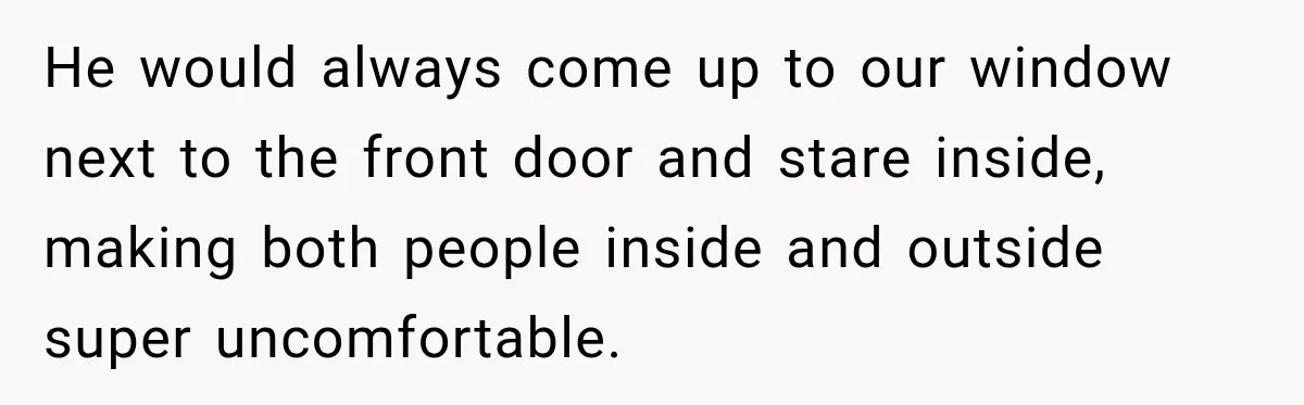 He would always come up to our window next to the front door and stare inside, making both people inside and outside super uncomfortable.