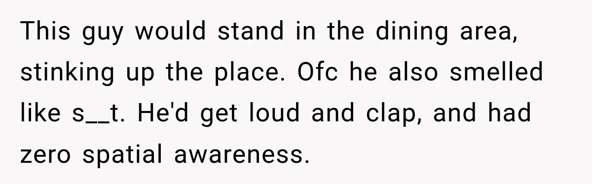 This guy would stand in the dining area, stinking up the place. Ofc he also smelled like s__t. He'd get loud and clap, and had zero spatial awareness.