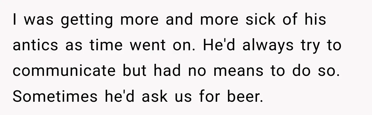 I was getting more and more sick of his antics as time went on. He'd always try to communicate but had no means to do so. Sometimes he'd ask us...