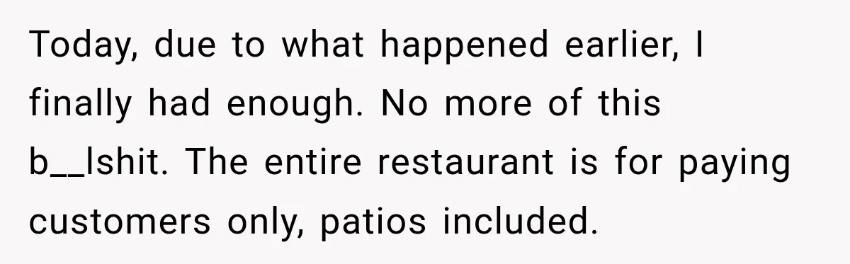 Today, due to what happened earlier, I finally had enough. No more of this b__lshit. The entire restaurant is for paying customers only, patios included.
