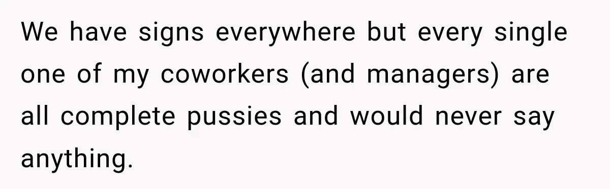 We have signs everywhere but every single one of my coworkers (and managers) are all complete pussies and would never say anything.