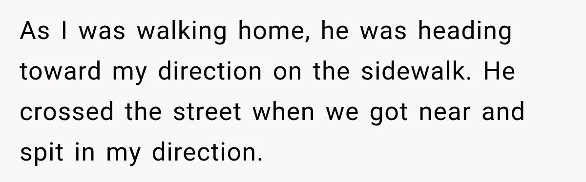 As I was walking home, he was heading toward my direction on the sidewalk. He crossed the street when we got near and spit in my direction.