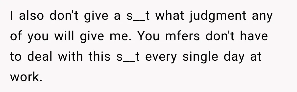 I also don't give a s__t what judgment any of you will give me. You mfers don't have to deal with this s__t every single day at work.