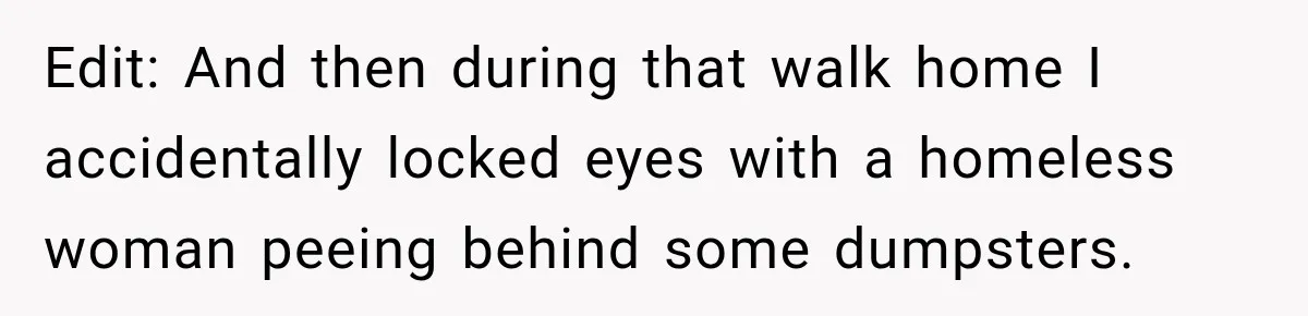 Edit: And then during that walk home I accidentally locked eyes with a homeless woman peeing behind some dumpsters.