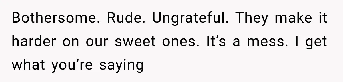 Bothersome. Rude. Ungrateful. They make it harder on our sweet ones. It’s a mess. I get what you’re saying