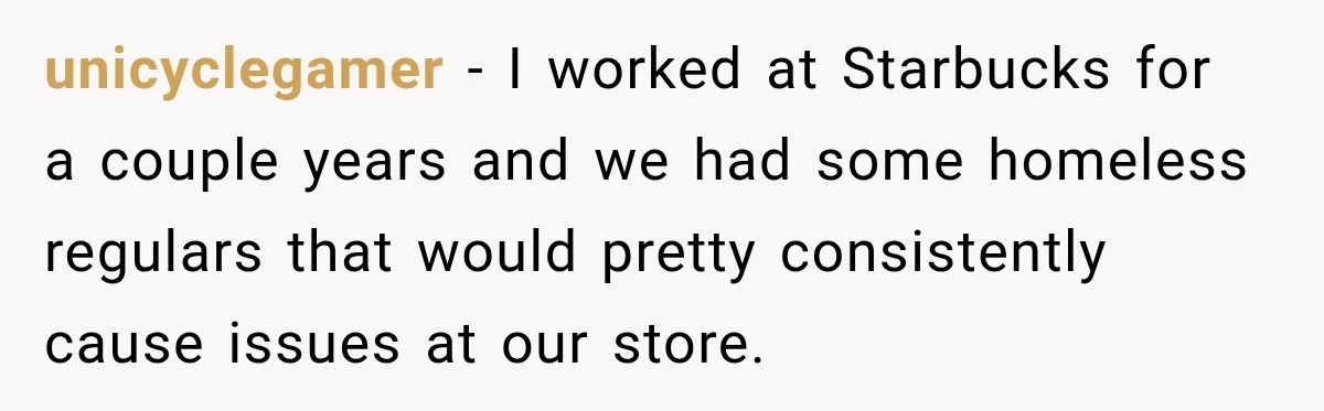 unicyclegamer − I worked at Starbucks for a couple years and we had some homeless regulars that would pretty consistently cause issues at our store.
