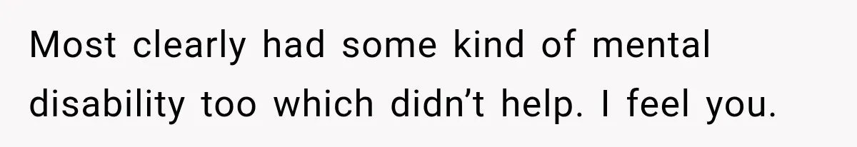 Most clearly had some kind of mental disability too which didn’t help. I feel you.