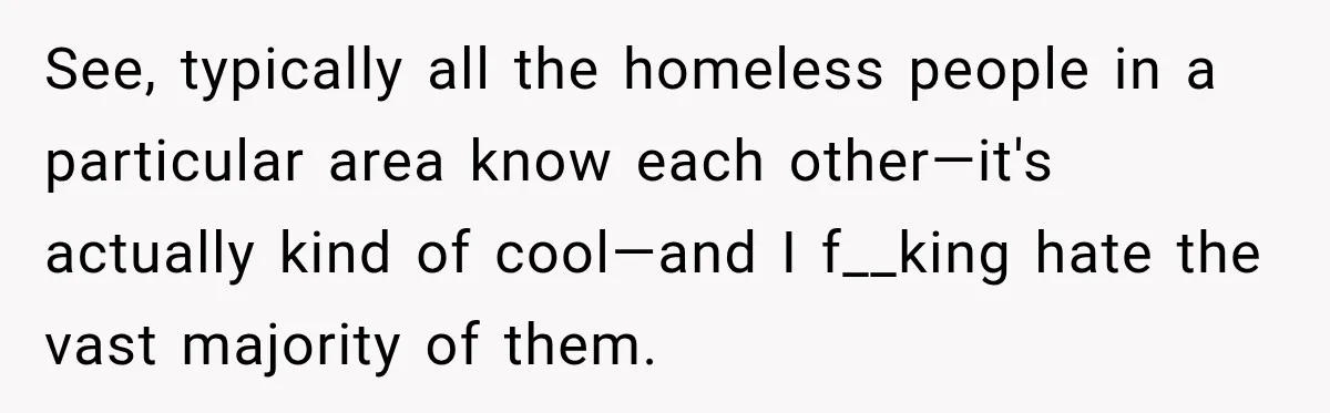 See, typically all the homeless people in a particular area know each other—it's actually kind of cool—and I f__king hate the vast majority of them.
