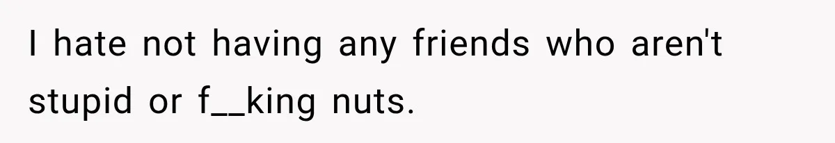 I hate not having any friends who aren't stupid or f__king nuts.