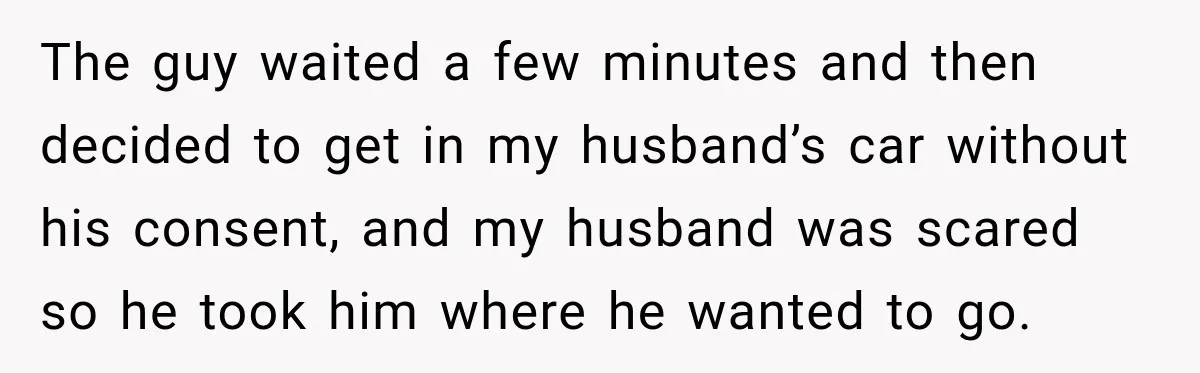 The guy waited a few minutes and then decided to get in my husband’s car without his consent, and my husband was scared so he took him where he wanted...
