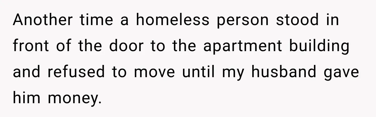 Another time a homeless person stood in front of the door to the apartment building and refused to move until my husband gave him money.