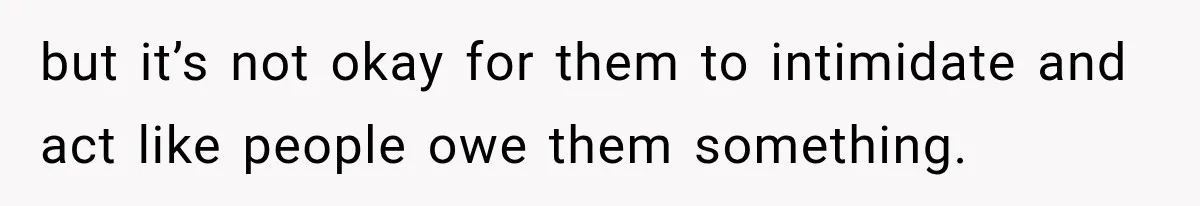 but it’s not okay for them to intimidate and act like people owe them something.