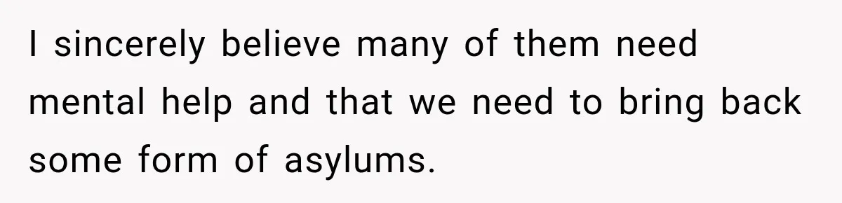 I sincerely believe many of them need mental help and that we need to bring back some form of asylums.