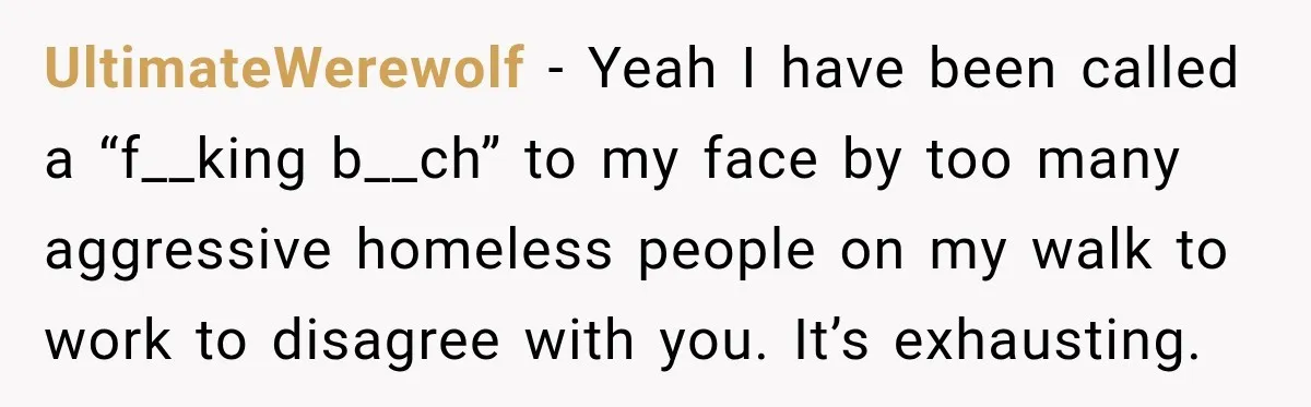 UltimateWerewolf − Yeah I have been called a “f__king b__ch” to my face by too many aggressive homeless people on my walk to work to disagree with you. It’s exhausting.