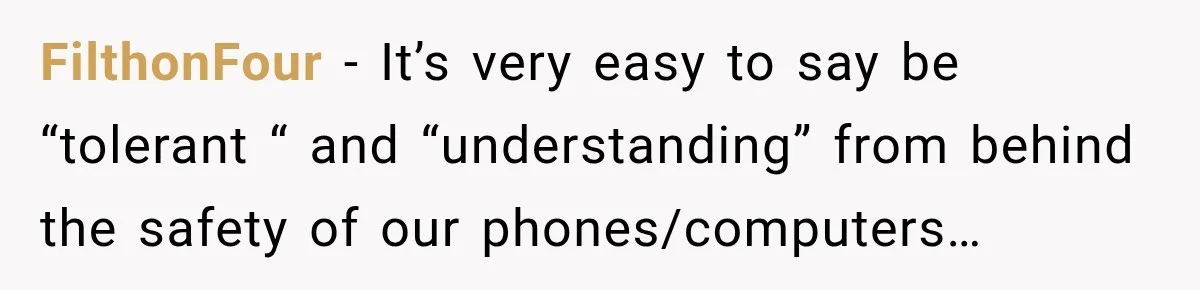 FilthonFour − It’s very easy to say be “tolerant “ and “understanding” from behind the safety of our phones/computers…
