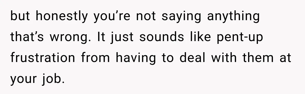 but honestly you’re not saying anything that’s wrong. It just sounds like pent-up frustration from having to deal with them at your job.