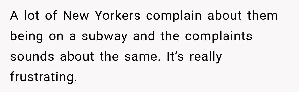 A lot of New Yorkers complain about them being on a subway and the complaints sounds about the same. It’s really frustrating.