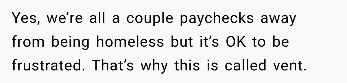 Yes, we’re all a couple paychecks away from being homeless but it’s OK to be frustrated. That’s why this is called vent.