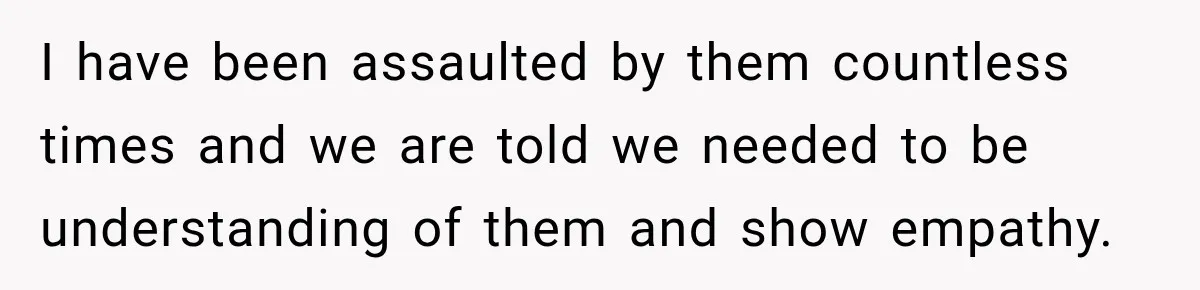 I have been assaulted by them countless times and we are told we needed to be understanding of them and show empathy.