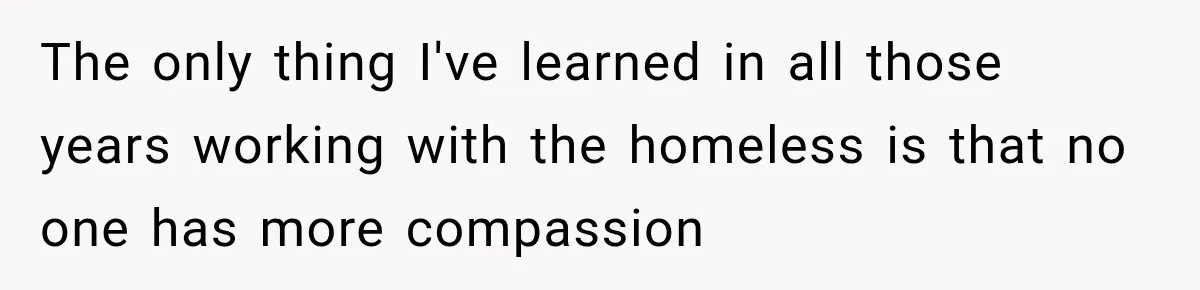The only thing I've learned in all those years working with the homeless is that no one has more compassion