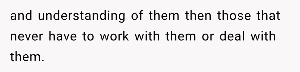 and understanding of them then those that never have to work with them or deal with them.