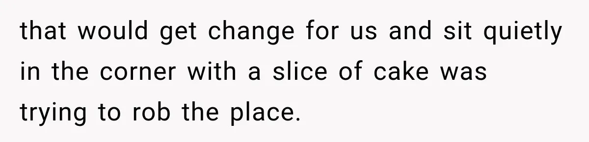that would get change for us and sit quietly in the corner with a slice of cake was trying to rob the place.