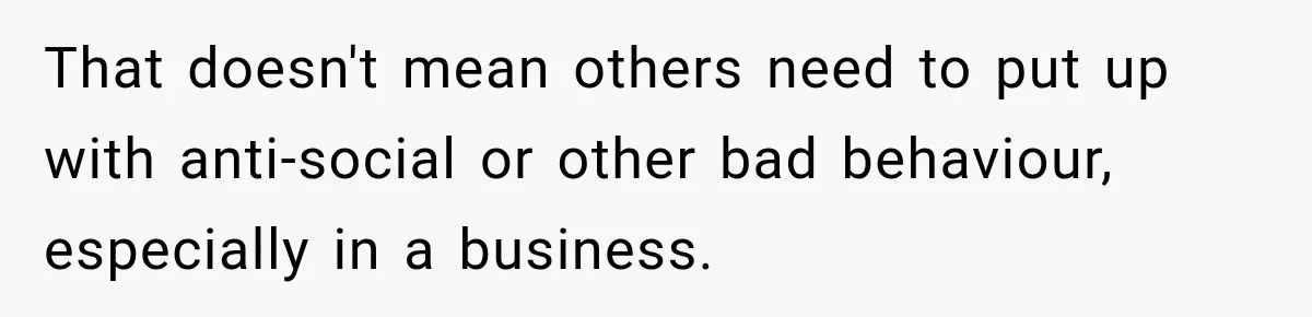 That doesn't mean others need to put up with anti-social or other bad behaviour, especially in a business.
