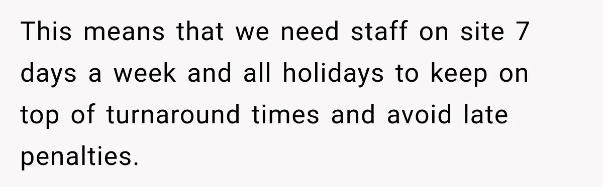 This means that we need staff on site 7 days a week and all holidays to keep on top of turnaround times and avoid late penalties.