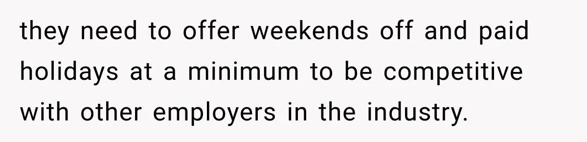 they need to offer weekends off and paid holidays at a minimum to be competitive with other employers in the industry.