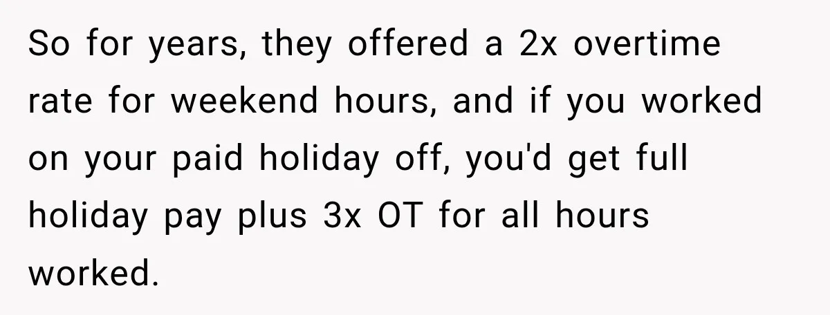 So for years, they offered a 2x overtime rate for weekend hours, and if you worked on your paid holiday off, you'd get full holiday pay plus 3x OT for...