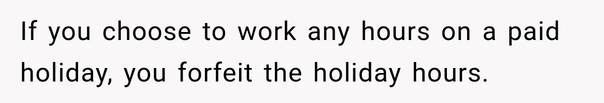 If you choose to work any hours on a paid holiday, you forfeit the holiday hours.