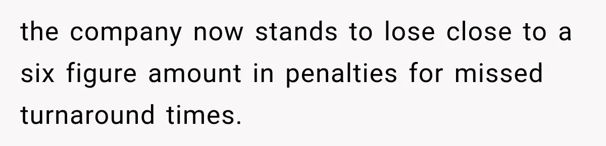 the company now stands to lose close to a six figure amount in penalties for missed turnaround times.