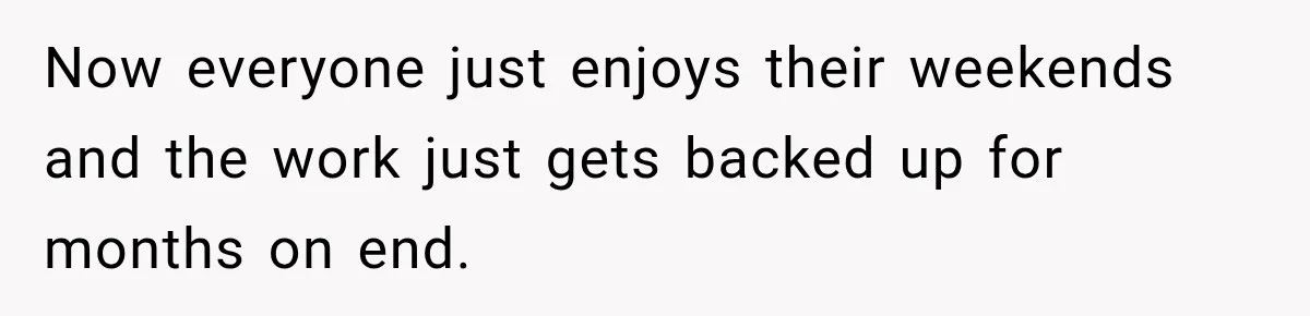 Now everyone just enjoys their weekends and the work just gets backed up for months on end.