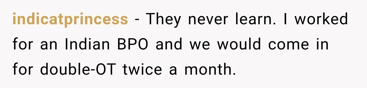 indicatprincess − They never learn. I worked for an Indian BPO and we would come in for double-OT twice a month.