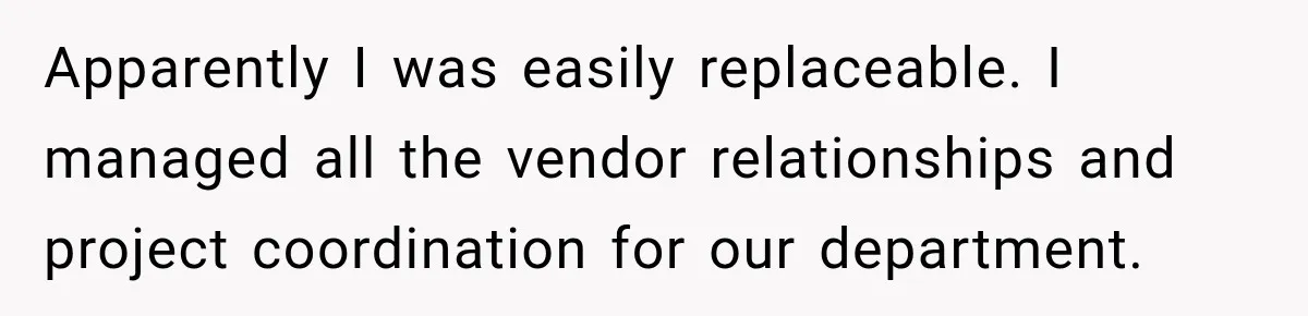 Apparently I was easily replaceable. I managed all the vendor relationships and project coordination for our department.