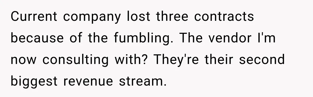 Current company lost three contracts because of the fumbling. The vendor I'm now consulting with? They're their second biggest revenue stream.