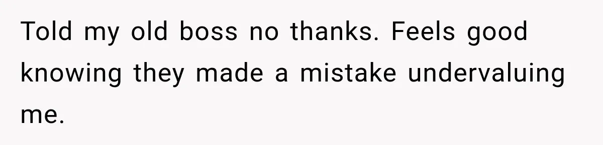 Told my old boss no thanks. Feels good knowing they made a mistake undervaluing me.
