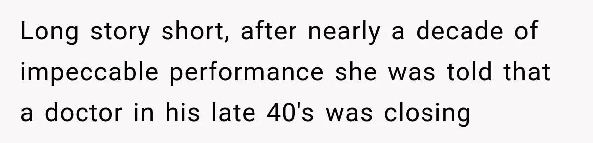 Long story short, after nearly a decade of impeccable performance she was told that a doctor in his late 40's was closing