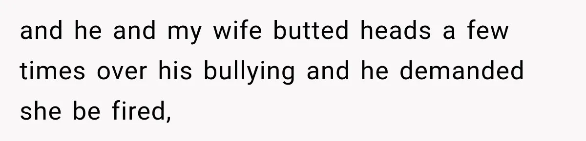 and he and my wife butted heads a few times over his bullying and he demanded she be fired,