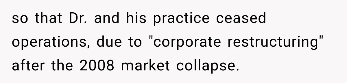 so that Dr. and his practice ceased operations, due to "corporate restructuring" after the 2008 market collapse.