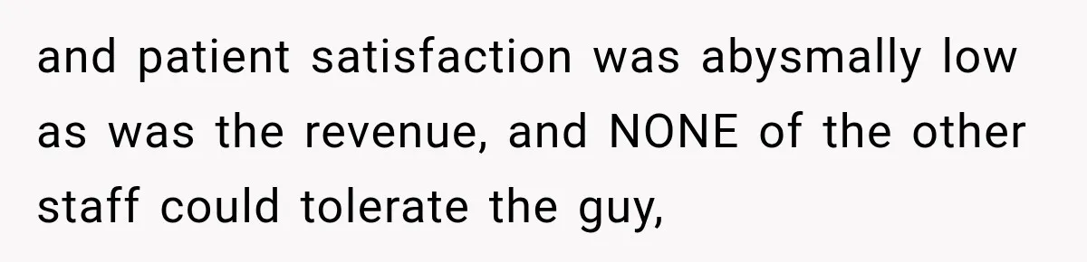 and patient satisfaction was abysmally low as was the revenue, and NONE of the other staff could tolerate the guy,