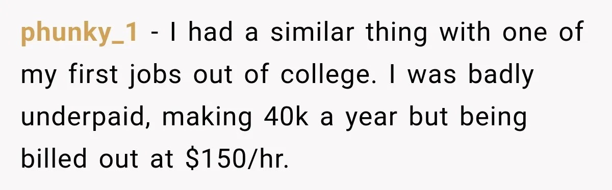 phunky_1 − I had a similar thing with one of my first jobs out of college. I was badly underpaid, making 40k a year but being billed out at $150/hr.