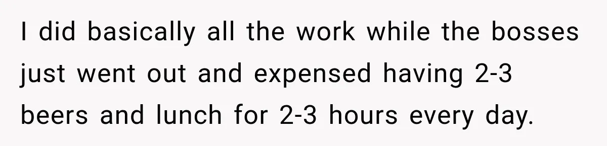 I did basically all the work while the bosses just went out and expensed having 2-3 beers and lunch for 2-3 hours every day.