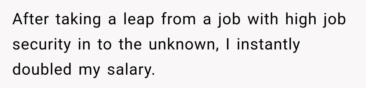 After taking a leap from a job with high job security in to the unknown, I instantly doubled my salary.