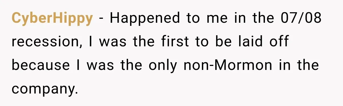 CyberHippy − Happened to me in the 07/08 recession, I was the first to be laid off because I was the only non-Mormon in the company.