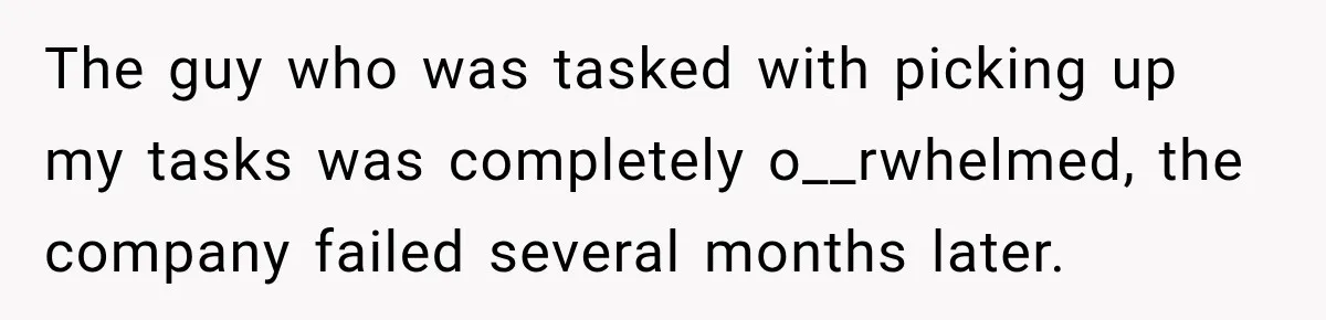 The guy who was tasked with picking up my tasks was completely o__rwhelmed, the company failed several months later.