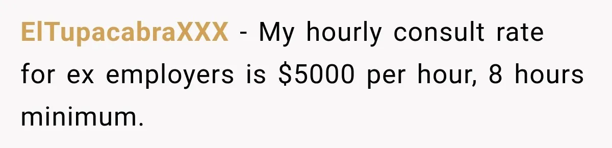 ElTupacabraXXX − My hourly consult rate for ex employers is $5000 per hour, 8 hours minimum.
