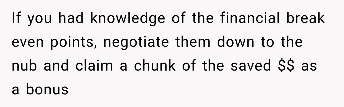 If you had knowledge of the financial break even points, negotiate them down to the nub and claim a chunk of the saved $$ as a bonus