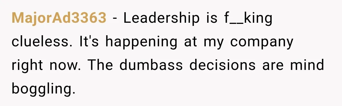 MajorAd3363 − Leadership is f__king clueless. It's happening at my company right now. The dumbass decisions are mind boggling.